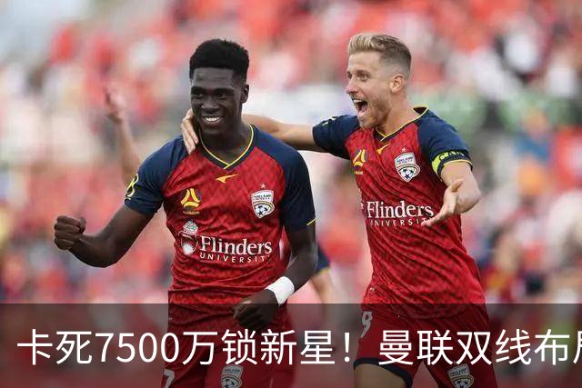 卡死7500万锁新星！曼联双线布局，球场改建暗藏致命变数